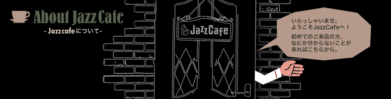 About JazzCafe -Jazz Cafeについて- いらっしゃいませ。 ようこそJazz Cafeへ！ 初めてのご来店の方、なにか分からないことがあればこちらから。