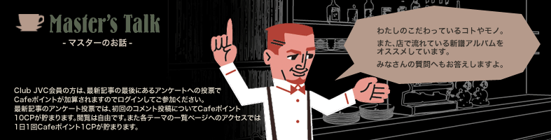 Master's Talk -マスターのお話- わたしのこだわっているコトやモノ。 また、店で流れている新譜アルバムをオススメしています。 みなさんの質問へもお答えしますよ。 Club JVC会員の方は、最新記事の最後にあるアンケートへの投票でCafeポイントが加算されますのでログインしてご参加ください。 最新記事のアンケート投票では、初回のコメント投稿についてCafeポイント10CPが貯まります。閲覧は自由です。また各テーマの一覧ページへのアクセスでは1日1回Cafeポイント1CPが貯まります。
