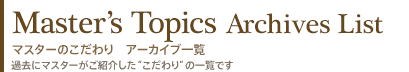 Master's Topics Archives マスターのこだわり　アーカイブ 今までマスターがご紹介した“こだわり”一覧です