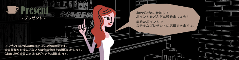 Present -プレゼント- Jazz Cafeに参加してポイントをどんどん貯めましょう！ 集めたポイントでステキなプレゼントに応募できますよ。 プレゼントの応募はClub JVC会員限定です。 会員登録がお済みでない方は会員登録をお願いいたします。 Club JVC会員の方は、ログインをお願いします。